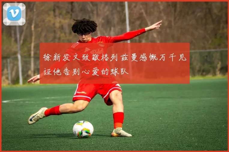 徐新发文致敬格列兹曼感慨万千见证他告别心爱的球队
