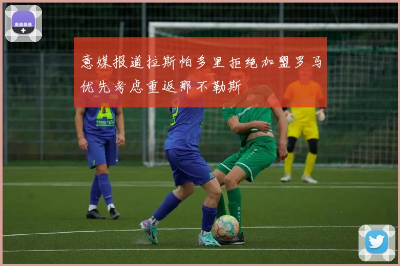 意媒报道拉斯帕多里拒绝加盟罗马优先考虑重返那不勒斯