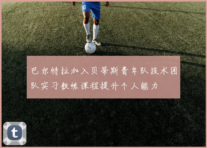 巴尔特拉加入贝蒂斯青年队技术团队实习教练课程提升个人能力