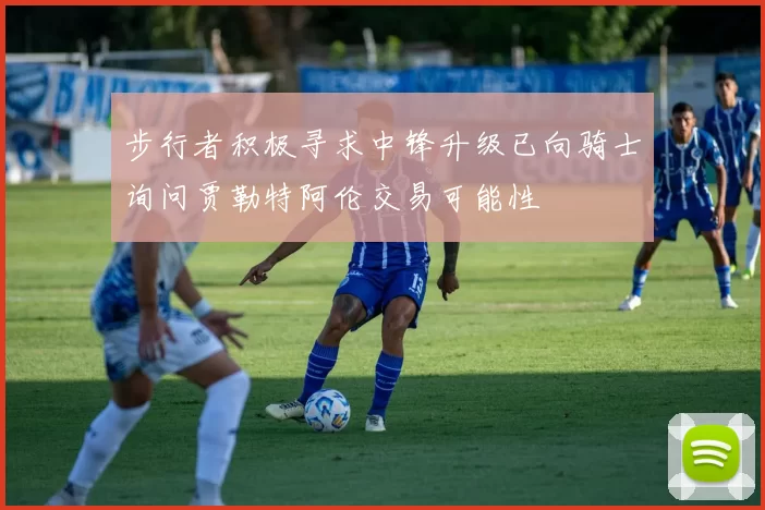 步行者积极寻求中锋升级已向骑士询问贾勒特阿伦交易可能性